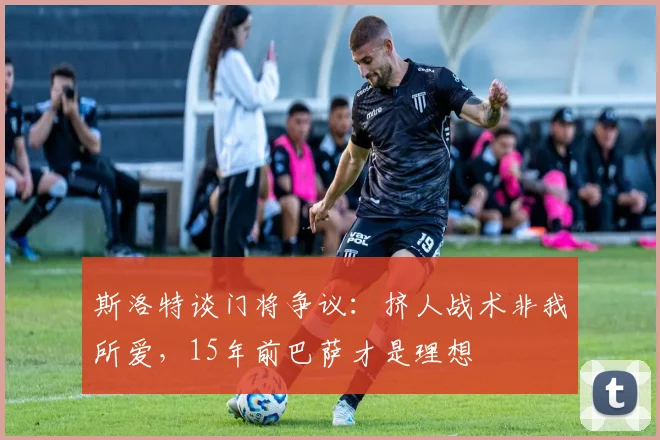 斯洛特谈门将争议：挤人战术非我所爱，15年前巴萨才是理想