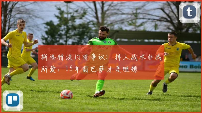 斯洛特谈门将争议：挤人战术非我所爱，15年前巴萨才是理想