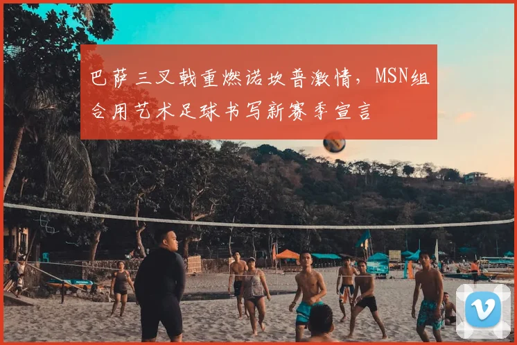 巴萨三叉戟重燃诺坎普激情，MSN组合用艺术足球书写新赛季宣言