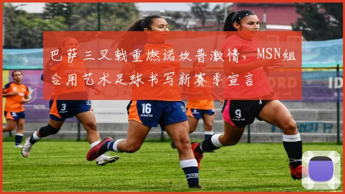 巴萨三叉戟重燃诺坎普激情，MSN组合用艺术足球书写新赛季宣言