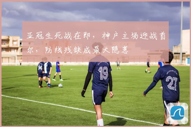 亚冠生死战在即，神户主场迎战首尔，防线残缺成最大隐患