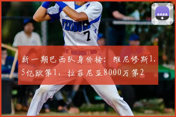 新一期巴西队身价榜：维尼修斯1.5亿欧第1，拉菲尼亚8000万第2